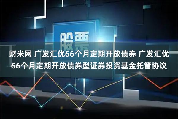 财米网 广发汇优66个月定期开放债券 广发汇优66个月定期开放债券型证券投资基金托管协议
