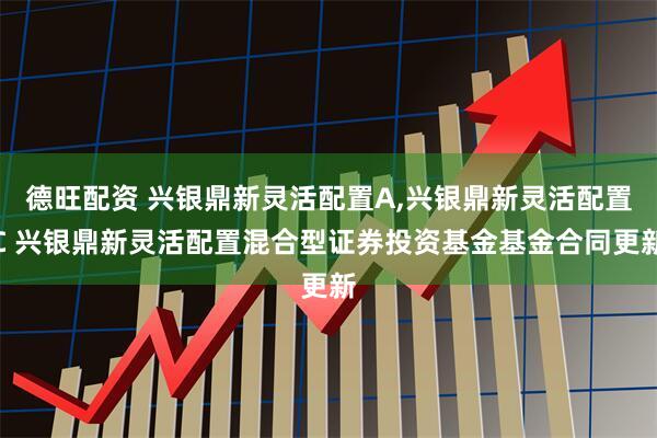 德旺配资 兴银鼎新灵活配置A,兴银鼎新灵活配置C 兴银鼎新灵活配置混合型证券投资基金基金合同更新