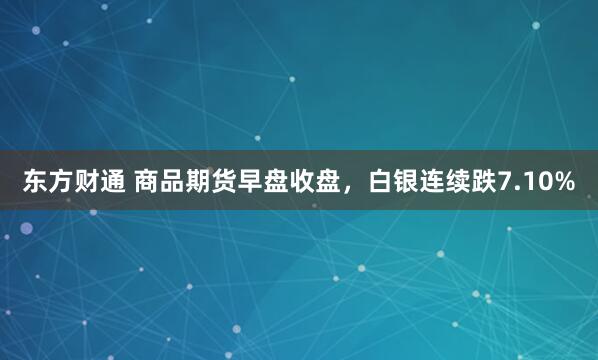 东方财通 商品期货早盘收盘，白银连续跌7.10%