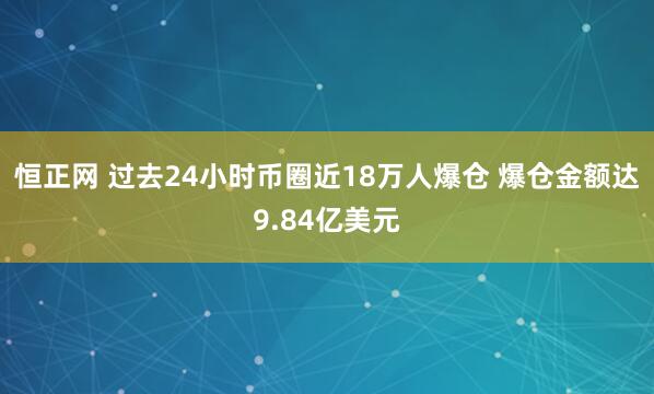 恒正网 过去24小时币圈近18万人爆仓 爆仓金额达9.84亿美元