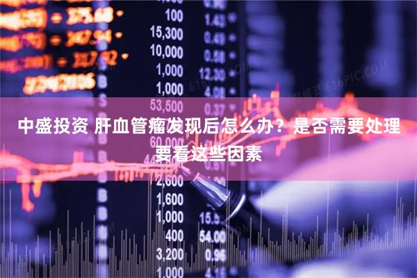 中盛投资 肝血管瘤发现后怎么办？是否需要处理要看这些因素